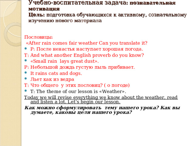  Учебно-воспитательная задача : познавательная мотивация  Цель: подготовка обучающихся к активному, сознательному изучению нового материала    Пословицы:  «After rain comes  fair weather Can you translate it? P: После ненастья наступает хорошая погода . T: And what another English proverb do you know? « Small rain lays great dust » . Р: Небольшой дождь густую пыль прибивает. It rains cats and dogs. Льет как из ведра Т: Что общего у этих пословиц? ( о погоде) T: The theme of our lesson is « Weather ». Today we will revise everything we know about the weather, read and listen a lot. Let’s begin our lesson. Как можно сформулировать тему нашего урока? Как вы думаете, каковы цели нашего урока? 