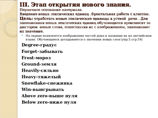  III. Этап открытия нового знания.  Первичное осознание материала.  Введение новых лексических единиц .Фронтальная работа с классом.  Цель:  отработать новые лек c ические единицы в устной речи . Для  запоминания новых лексических единиц обучающиеся произносят за диктором новые слова, сопоставляя их с изображением, запоминают их значение.   На экране появляются изображения частей дома и название их на английском языке. Обучающиеся догадываются о значении новых слов (упр. 5 .стр. 54 ) Degree -градус Forget -забывать Frost -мороз Ground -земля Heavily -сильно Heavy -тяжелый Snowflake -снежинка Win -выигрывать Above zero -выше нуля Below zero -ниже нуля 