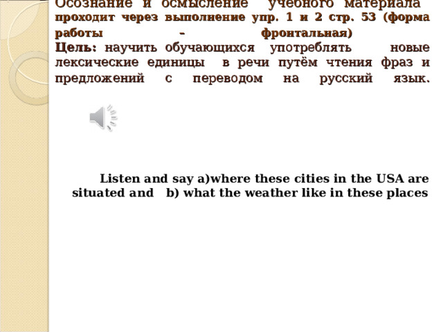 Осознание и осмысление учебного материала   проходит через выполнение упр. 1 и 2 стр. 53 (форма работы – фронтальная)   Цель: научить обучающихся употреблять новые лексические единицы в речи путём чтения фраз и предложений с переводом на русский язык .          Listen and say a)where these cities in the USA are situated and b) what the weather like in these places             