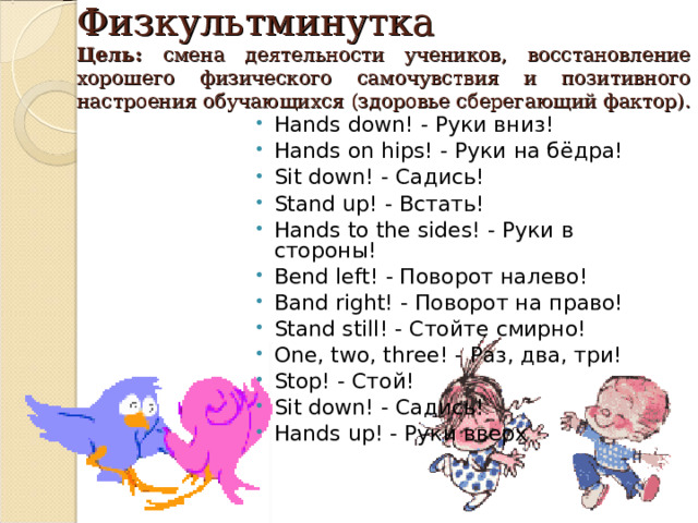 Физкультминутка  Цель: смена деятельности учеников, восстановление хорошего физического самочувствия и позитивного настроения обучающихся (здоровье сберегающий фактор).      Hands down! - Руки вниз ! Hands on hips! - Руки на бёдра ! Sit down! - Садись ! Stand up! - Встать ! Hands to the sides! - Руки в стороны ! Bend left! - Поворот налево! Band right! - Поворот на право! Stand still! - Стойте смирно ! One, two, three! - Раз , два , три ! Stop! - Стой ! Sit down! - Садись ! Hands up! - Руки вверх   