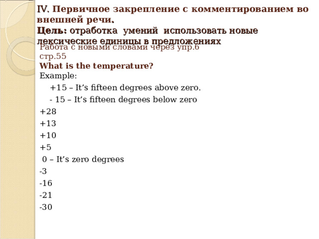   IV. Первичное закрепление с комментированием во внешней речи .  Цель: отработка умений использовать новые лексические единицы в предложениях   Работа с новыми словами через упр.6 стр.55  What is the temperature?  Example:  +15 – It’s fifteen degrees above zero.  - 15 – It’s fifteen degrees below zero +28 +13 +10 +5  0 – It’s zero degrees -3 -16 -21 -30 