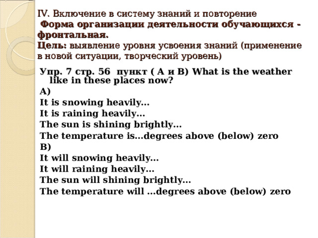 IV. Включение в систему знаний и повторение  Форма организации деятельности обучающихся - фронтальная.  Цель: выявление уровня усвоения знаний (применение в новой ситуации, творческий уровень)      Упр. 7 стр. 56 пункт ( А и В) What is the weather like in these places now ?  A) It is snowing heavily… It is raining heavily… The sun is shining brightly… The temperature is…degrees above (below) zero B) It will snowing heavily… It will raining heavily… The sun will shining brightly… The temperature will …degrees above (below) zero      