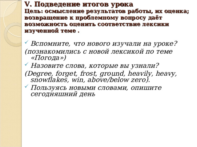   V. Подведение итогов урока   Цель: осмысление результатов работы, их оценка; возвращение к проблемному вопросу даёт возможность оценить соответствие лексики изученной теме .    Вспомните, что нового изучали на уроке? (познакомились с новой лексикой по теме «Погода») Назовите слова, которые вы узнали? ( Degree, forget, frost, ground, heavily, heavy, snowflakes, win, above/below zero ). Пользуясь новыми словами, опишите сегодняшний день      