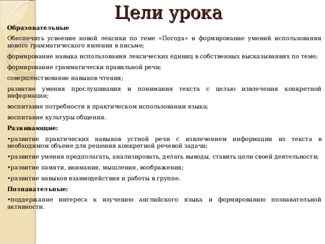 Цели урока Образовательные Обеспечить усвоение новой лексики по теме «Погода» и формирование умений использования нового грамматического явления в письме; формирование навыка использования лексических единиц в собственных высказываниях по теме; формирование грамматически правильной речи; совершенствование навыков чтения; развитие умения прослушивания и понимания текста с целью извлечения конкретной информации; воспитание потребности в практическом использовании языка; воспитание культуры общения. Развивающие: • развитие практических навыков устной речи с извлечением информации из текста в необходимом объеме для решения конкретной речевой задачи; • развитие умения предполагать, анализировать, делать выводы, ставить цели своей деятельности; • развитие памяти, внимания, мышления, воображения; • развитие навыков взаимодействия и работы в группе. Познавательные: • поддержание интереса к изучению английского языка и формированию познавательной активности.     