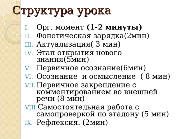 Структура урока Орг. момент (1-2 минуты) Фонетическая зарядка(2мин) Актуализация( 3 мин) Этап открытия нового знания(5мин) Первичное осознание(6мин) Осознание и осмысление ( 8 мин) Первичное закрепление с комментированием во внешней речи (8 мин) Самостоятельная работа с самопроверкой по эталону (5 мин) Рефлексия. (2мин)   