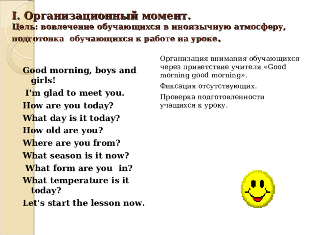 I . Организационный момент.  Цель: вовлечение обучающихся в иноязычную атмосферу, подготовка обучающихся к работе на уроке .    Организация внимания обучающихся через приветствие учителя « Good morning good morning ». Фиксация отсутствующих. Проверка подготовленности учащихся к уроку. Good morning, boys and girls!  I'm glad to meet you. How are you today? What day is it today? How old are you ? Where are you from ? What season is it now ?  What form are you in ? What temperature is it today ? Let's start the lesson now. 