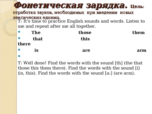 Фонетическая зарядка.  Цель :  отработка звуков, необходимых при введении новых лексических единиц.    T: It’s time to practice English sounds and words. Listen to me and repeat after me all together.  The those them  that this there  is are arm  T: Well done! Find the words with the sound [th] (the that those this them there). Find the words with the sound [i] (is , this). Find the words with the sound [a:] ( are arm). 