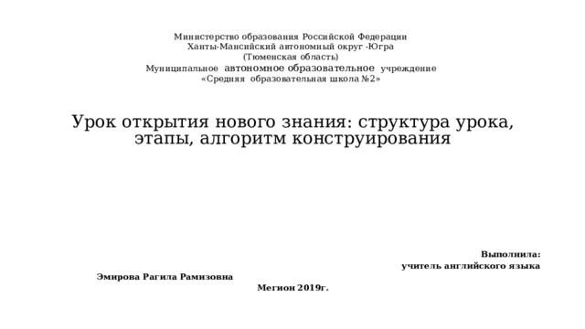 Министерство образования Российской Федерации  Ханты-Мансийский автономный округ -Югра  (Тюменская область)  Муниципальное автономное образовательное учреждение  «Средняя образовательная школа №2»     Урок открытия нового знания: структура урока, этапы, алгоритм конструирования          Выполнила:  учитель английского языка Эмирова Рагила Рамизовна Мегион 2019г. 