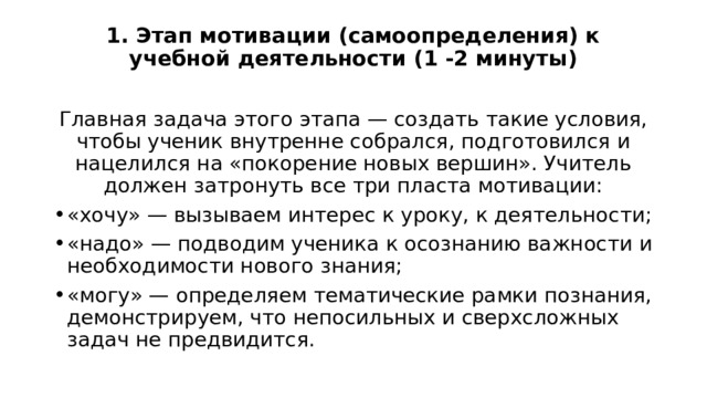 1. Этап мотивации (самоопределения) к учебной деятельности (1 -2 минуты)   Главная задача этого этапа — создать такие условия, чтобы ученик внутренне собрался, подготовился и нацелился на «покорение новых вершин». Учитель должен затронуть все три пласта мотивации: «хочу» — вызываем интерес к уроку, к деятельности; «надо» — подводим ученика к осознанию важности и необходимости нового знания; «могу» — определяем тематические рамки познания, демонстрируем, что непосильных и сверхсложных задач не предвидится. 