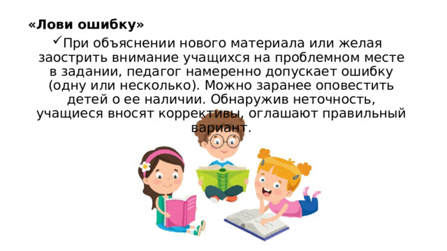 «Лови ошибку» При объяснении нового материала или желая заострить внимание учащихся на проблемном месте в задании, педагог намеренно допускает ошибку (одну или несколько). Можно заранее оповестить детей о ее наличии. Обнаружив неточность, учащиеся вносят коррективы, оглашают правильный вариант. 