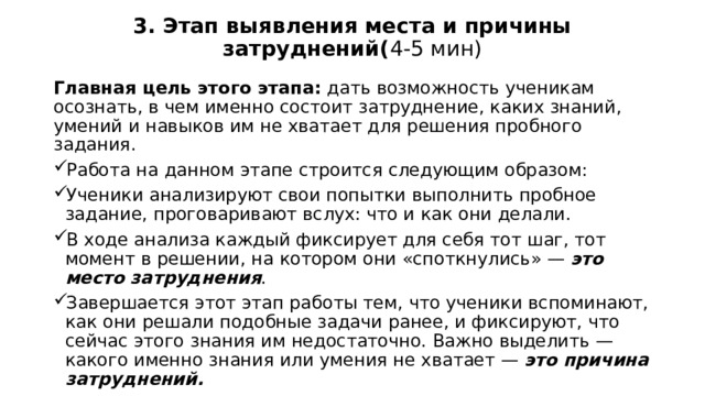 3. Этап выявления места и причины затруднений( 4-5 мин)   Главная цель этого этапа:  дать возможность ученикам осознать, в чем именно состоит затруднение, каких знаний, умений и навыков им не хватает для решения пробного задания. Работа на данном этапе строится следующим образом: Ученики анализируют свои попытки выполнить пробное задание, проговаривают вслух: что и как они делали. В ходе анализа каждый фиксирует для себя тот шаг, тот момент в решении, на котором они «споткнулись» —  это место затруднения . Завершается этот этап работы тем, что ученики вспоминают, как они решали подобные задачи ранее, и фиксируют, что сейчас этого знания им недостаточно. Важно выделить — какого именно знания или умения не хватает —  это причина затруднений. 