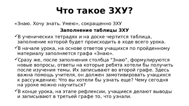 Что такое ЗХУ?   «Знаю. Хочу знать. Умею», сокращенно ЗХУ  Заполнение таблицы ЗХУ В ученических тетрадях и на доске чертится таблица, заполнение которой будет происходить в ходе всего урока.  В начале урока, на основе ответов учащихся по пройденному материалу заполняется графа «Знаю». Сразу же, после заполнения столбца 