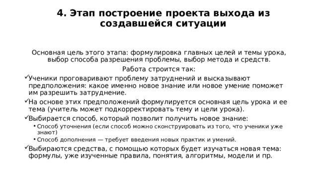 4. Этап построение проекта выхода из создавшейся ситуации   Основная цель этого этапа: формулировка главных целей и темы урока, выбор способа разрешения проблемы, выбор метода и средств. Работа строится так: Ученики проговаривают проблему затруднений и высказывают предположения: какое именно новое знание или новое умение поможет им разрешить затруднение. На основе этих предположений формулируется основная цель урока и ее тема (учитель может подкорректировать тему и цели урока). Выбирается способ, который позволит получить новое знание: Способ уточнения (если способ можно сконструировать из того, что ученики уже знают) Способ дополнения — требует введения новых практик и умений. Способ уточнения (если способ можно сконструировать из того, что ученики уже знают) Способ дополнения — требует введения новых практик и умений. Выбираются средства, с помощью которых будет изучаться новая тема: формулы, уже изученные правила, понятия, алгоритмы, модели и пр. 