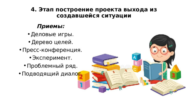 4. Этап построение проекта выхода из создавшейся ситуации   Приемы: Деловые игры. Дерево целей. Пресс-конференция. Эксперимент. Проблемный ряд. Подводящий диалог. 