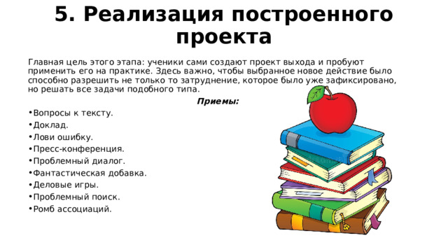 5. Реализация построенного проекта   Главная цель этого этапа: ученики сами создают проект выхода и пробуют применить его на практике. Здесь важно, чтобы выбранное новое действие было способно разрешить не только то затруднение, которое было уже зафиксировано, но решать все задачи подобного типа. Приемы: Вопросы к тексту. Доклад. Лови ошибку. Пресс-конференция. Проблемный диалог. Фантастическая добавка. Деловые игры. Проблемный поиск. Ромб ассоциаций. 