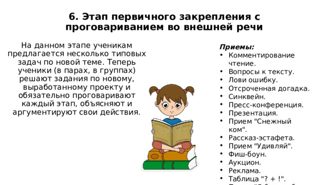 6. Этап первичного закрепления с проговариванием во внешней речи   На данном этапе ученикам предлагается несколько типовых задач по новой теме. Теперь ученики (в парах, в группах) решают задания по новому, выработанному проекту и обязательно проговаривают каждый этап, объясняют и аргументируют свои действия. Приемы: Комментирование чтение. Вопросы к тексту. Лови ошибку. Отсроченная догадка. Синквейн. Пресс-конференция. Презентация. Прием 