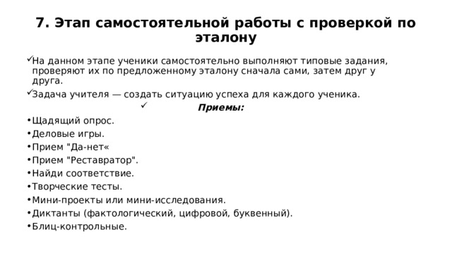 7. Этап самостоятельной работы с проверкой по эталону   На данном этапе ученики самостоятельно выполняют типовые задания, проверяют их по предложенному эталону сначала сами, затем друг у друга. Задача учителя — создать ситуацию успеха для каждого ученика. Приемы: Щадящий опрос. Деловые игры. Прием 