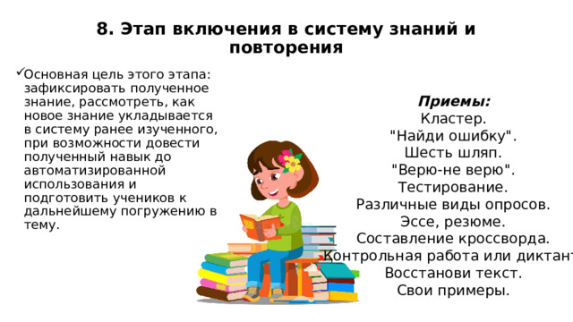 8. Этап включения в систему знаний и повторения   Основная цель этого этапа: зафиксировать полученное знание, рассмотреть, как новое знание укладывается в систему ранее изученного, при возможности довести полученный навык до автоматизированной использования и подготовить учеников к дальнейшему погружению в тему. Приемы: Кластер. 