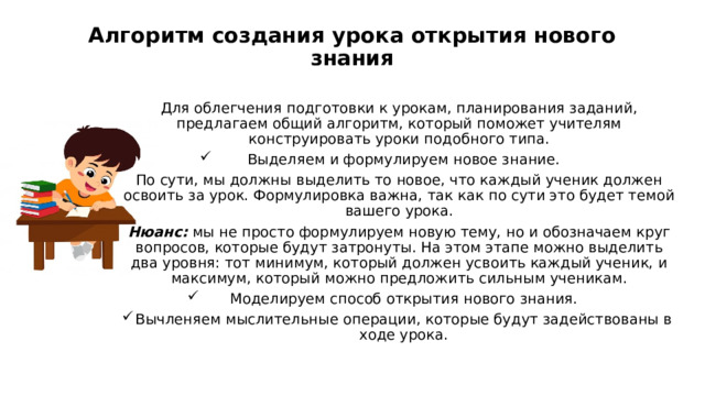 Алгоритм создания урока открытия нового знания   Для облегчения подготовки к урокам, планирования заданий, предлагаем общий алгоритм, который поможет учителям конструировать уроки подобного типа. Выделяем и формулируем новое знание. По сути, мы должны выделить то новое, что каждый ученик должен освоить за урок. Формулировка важна, так как по сути это будет темой вашего урока. Нюанс:  мы не просто формулируем новую тему, но и обозначаем круг вопросов, которые будут затронуты. На этом этапе можно выделить два уровня: тот минимум, который должен усвоить каждый ученик, и максимум, который можно предложить сильным ученикам. Моделируем способ открытия нового знания. Вычленяем мыслительные операции, которые будут задействованы в ходе урока. 