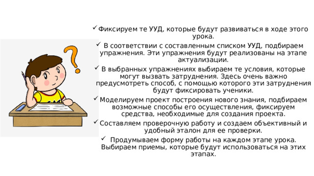 Фиксируем те УУД, которые будут развиваться в ходе этого урока. В соответствии с составленным списком УУД, подбираем упражнения. Эти упражнения будут реализованы на этапе актуализации. В выбранных упражнениях выбираем те условия, которые могут вызвать затруднения. Здесь очень важно предусмотреть способ, с помощью которого эти затруднения будут фиксировать ученики. Моделируем проект построения нового знания, подбираем возможные способы его осуществления, фиксируем средства, необходимые для создания проекта. Составляем проверочную работу и создаем объективный и удобный эталон для ее проверки. Продумываем форму работы на каждом этапе урока. Выбираем приемы, которые будут использоваться на этих этапах. 