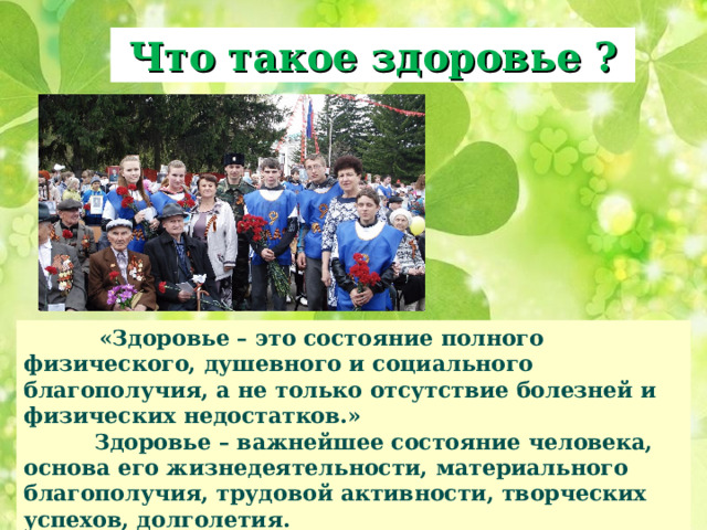 Что такое здоровье ?  «Здоровье – это состояние полного физического, душевного и социального благополучия, а не только отсутствие болезней и физических недостатков.»  Здоровье – важнейшее состояние человека, основа его жизнедеятельности, материального благополучия, трудовой активности, творческих успехов, долголетия.  