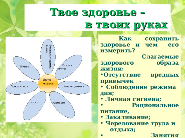 Твое здоровье –  в твоих руках  Как сохранить здоровье и чем его измерить?   Слагаемые здорового образа жизни: Отсутствие вредных привычек  Соблюдение режима дня;  Личная гигиена;  Рациональное питание,  Закаливание;  Чередование труда и  отдыха;  Занятия физическими  упражнениями и  спортом.  