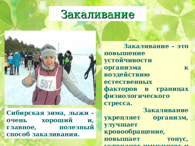 Закаливание  Закаливание - это повышение устойчивости организма к воздействию естественных факторов в границах физиологического стресса.   Закаливание укрепляет организм, улучшает кровообращение, повышает тонус, укрепляет иммунитет и снижает частоту простудных заболеваний. Сибирская зима, лыжи – очень хороший и, главное, полезный способ закаливания. 