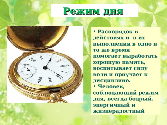 Режим дня  Распорядок в действиях и в их выполнении в одно и то же время помогает выработать хорошую память, воспитывает силу воли и приучает к дисциплине.  Человек, соблюдающий режим дня, всегда бодрый, энергичный и жизнерадостный 