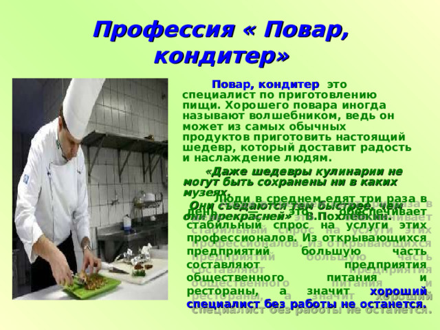 Профессия « Повар, кондитер»  Повар, кондитер   это специалист по приготовлению пищи. Хорошего повара иногда называют волшебником, ведь он может из самых обычных продуктов приготовить настоящий шедевр, который доставит радость и наслаждение людям.    « Даже шедевры кулинарии не могут быть сохранены ни в каких музеях.  Они съедаются тем быстрее, чем они прекрасней»  В.Похлебкин.  Люди в среднем едят три раза в день — это обеспечивает стабильный спрос на услуги этих профессионалов. Из открывающихся предприятий большую часть составляют предприятия общественного питания и рестораны, а значит  хороший специалист без работы не останется.  