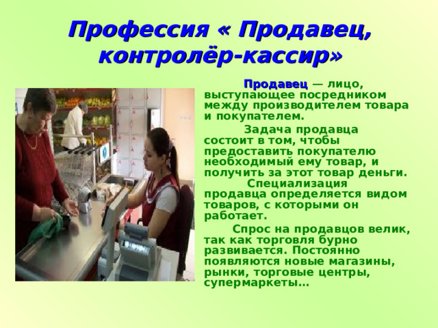 Профессия « Продавец, контролёр-кассир»  Продавец  — лицо, выступающее посредником между производителем товара и покупателем.  Задача продавца состоит в том, чтобы предоставить покупателю необходимый ему товар, и получить за этот товар деньги. Специализация продавца определяется видом товаров, с которыми он работает.  Спрос на продавцов велик, так как торговля бурно развивается. Постоянно появляются новые магазины, рынки, торговые центры, супермаркеты…  