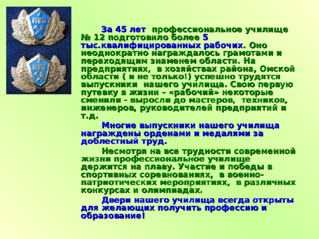  За 45 лет профессиональное училище № 12 подготовило более 5  тыс.квалифицированных рабочих . Оно неоднократно награждалось грамотами и переходящим знаменем области. На предприятиях, в хозяйствах района, Омской области ( и не только!) успешно трудятся выпускники нашего училища. Свою первую путевку в жизни – «рабочий» некоторые сменили - выросли до мастеров, техников, инженеров, руководителей предприятий и т.д.  Многие выпускники нашего училища награждены орденами и медалями за доблестный труд.  Несмотря на все трудности современной жизни профессиональное училище держится на плаву. Участие и победы в спортивных соревнованиях, в военно-патриотических мероприятиях, в различных конкурсах и олимпиадах.  Двери нашего училища всегда открыты для желающих получить профессию и образование! 