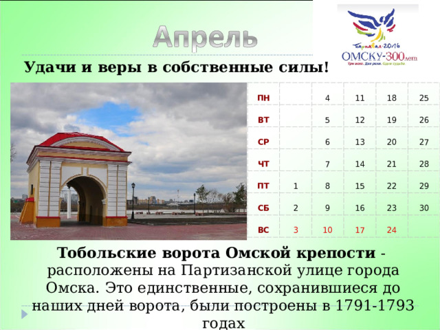 Удачи и веры в собственные силы! ПН ВТ СР 4 11 ЧТ 5 12 18 ПТ 6 1 СБ 7 25 13 19 26 14 2 20 ВС 8 15 27 21 9 3 28 16 22 10 17 29 23 30 24 Тобольские ворота Омской крепости - расположены на Партизанской улице города Омска. Это единственные, сохранившиеся до наших дней ворота, были построены в 1791-1793 годах 