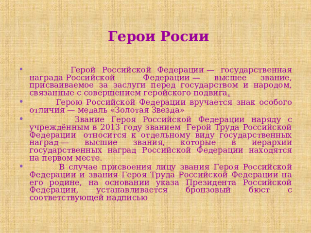  Герои Росии  Герой Российской Федерации — государственная награда Российской Федерации — высшее звание, присваиваемое за заслуги перед государством и народом, связанные с совершением геройского подвига .  Герою Российской Федерации вручается знак особого отличия — медаль «Золотая Звезда»  Звание Героя Российской Федерации наряду с учреждённым в 2013 году званием  Герой Труда Российской Федерации  относится к отдельному виду государственных наград — высшие звания, которые в иерархии государственных наград Российской Федерации находятся на первом месте.  В случае присвоения лицу звания Героя Российской Федерации и звания Героя Труда Российской Федерации на его родине, на основании указа Президента Российской Федерации, устанавливается бронзовый бюст с соответствующей надписью  