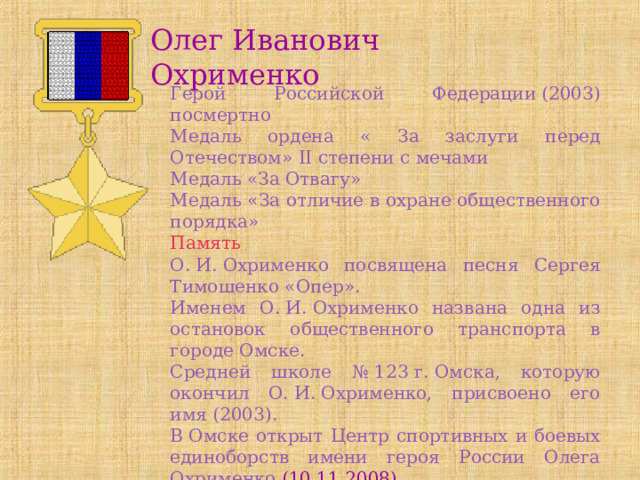 Олег Иванович Охрименко Герой Российской Федерации (2003) посмертно Медаль ордена « За заслуги перед Отечеством» II степени с мечами Медаль «За Отвагу» Медаль «За отличие в охране общественного порядка» Память О. И. Охрименко посвящена песня Сергея Тимошенко «Опер». Именем О. И. Охрименко названа одна из остановок общественного транспорта в городе Омске. Средней школе № 123 г. Омска, которую окончил О. И. Охрименко, присвоено его имя (2003). В Омске открыт Центр спортивных и боевых единоборств имени героя России Олега Охрименко (10.11.2008). 