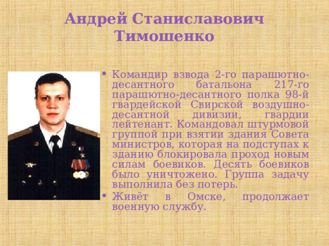 Андрей Станиславович Тимошенко   Командир взвода 2-го парашютно-десантного батальона 217-го парашютно-десантного полка 98-й гвардейской Свирской воздушно-десантной дивизии, гвардии лейтенант. Командовал штурмовой группой при взятии здания Совета министров, которая на подступах к зданию блокировала проход новым силам боевиков. Десять боевиков было уничтожено. Группа задачу выполнила без потерь. Живёт в Омске, продолжает военную службу. 