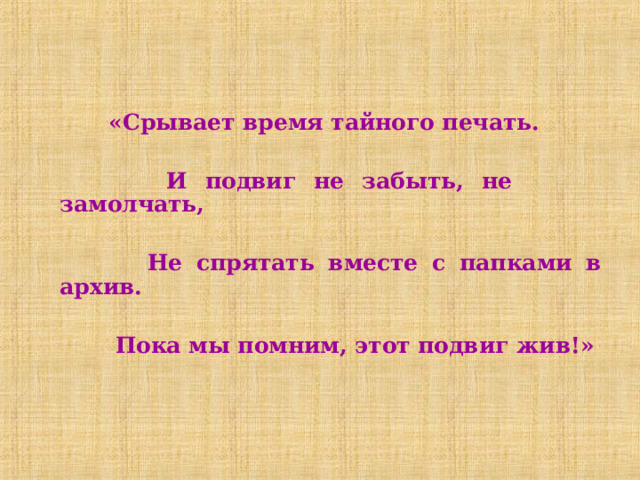  «Срывает время тайного печать.            И подвиг не забыть, не замолчать,            Не спрятать вместе с папками в архив.            Пока мы помним, этот подвиг жив!» 