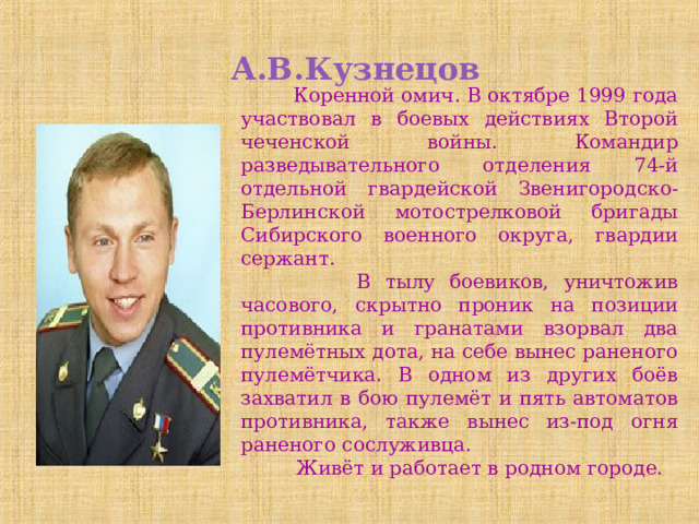 А.В.Кузнецов  Коренной омич. В октябре 1999 года участвовал в боевых действиях Второй чеченской войны. Командир разведывательного отделения 74-й отдельной гвардейской Звенигородско-Берлинской мотострелковой бригады Сибирского военного округа, гвардии сержант.  В тылу боевиков, уничтожив часового, скрытно проник на позиции противника и гранатами взорвал два пулемётных дота, на себе вынес раненого пулемётчика. В одном из других боёв захватил в бою пулемёт и пять автоматов противника, также вынес из-под огня раненого сослуживца.  Живёт и работает в родном городе. 