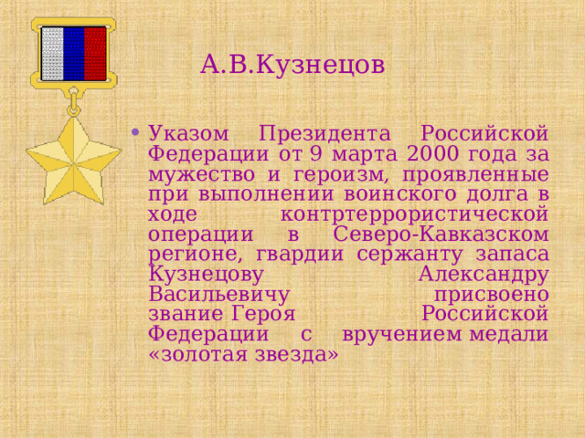 А.В.Кузнецов Указом Президента Российской Федерации от 9 марта 2000 года за мужество и героизм, проявленные при выполнении воинского долга в ходе контртеррористической операции в Северо-Кавказском регионе, гвардии сержанту запаса Кузнецову Александру Васильевичу присвоено звание Героя Российской Федерации с вручением медали «золотая звезда» 