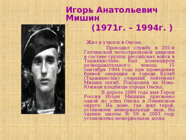 Игорь Анатольевич Мишин  (1971г. – 1994г. )   Жил и учился в Омске.  Проходил службу в 201-й Гатчинской мотострелковой дивизии в составе группы российских войск в Таджикистане. Был командиром разведывательного взвода. 15 сентября 1994 года при проведении боевой операции в городе Куляб (Таджикистан) старший лейтенант Мишин погиб. Похоронен на Ново-Южном кладбище города Омска.  В апреле 2009 года имя Героя России Игоря Мишина присвоено одной из улиц Омска в Ленинском округе. На доме, где жил герой, установлен мемориальный знак. На здании школы № 59 в 2003 году установлена мемориальная доска . 