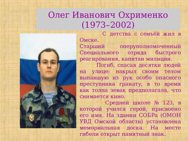 Олег Иванович Охрименко (1973–2002)  С детства с семьёй жил в Омске. Старший оперуполномоченный Специального отряда быстрого реагирования, капитан милиции.  Погиб, спасая десятки людей на улице: накрыл своим телом выпавшую из рук особо опасного преступника гранату, в то время как толпа зевак предполагала, что снимается кино.  Средней школе № 123, в которой учился герой, присвоено его имя. На здании СОБРа (ОМОН УВД Омской области) установлена мемориальная доска. На месте гибели открыт памятный знак. 