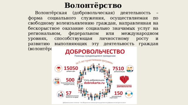 Волонтёрство  Волонтёрская (добровольческая) деятельность – форма социального служения, осуществляемая по свободному волеизъявлению граждан, направленная на бескорыстное оказание социально значимых услуг на региональном, федеральном или международном уровнях, способствующая личностному росту и развитию выполняющих эту деятельность граждан (волонтёров/добровольцев). 
