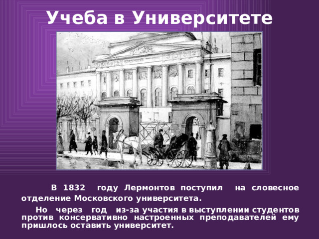 Учеба в Университете  В 1832 году Лермонтов поступил на словесное отделение Московского университета.  Но через год из-за участия в выступлении студентов против консервативно настроенных преподавателей ему пришлось оставить университет.   