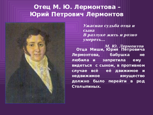   Отец М. Ю. Лермонтова –  Юрий Петрович Лермонтов    Ужасная судьба отца и сына  В разлуке жить и розно умереть… М. Ю. Лермонтов  Отца Миши, Юрия Петровича Лермонтова, бабушка не любила и запретила ему видеться с сыном, в противном случае всё её движимое и недвижимое имущество должно было перейти в род Столыпиных. 