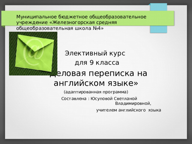 Муниципальное бюджетное общеобразовательное учреждение «Железногорская средняя общеобразовательная школа №4» Элективный курс  для 9 класса «Деловая переписка на английском языке» (адаптированная программа)  Составлена : Юсуповой Светланой  Владимировной,  учителем английского языка    