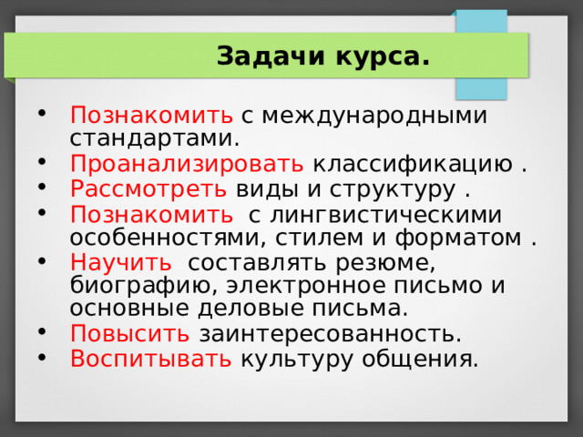  Задачи курса. Познакомить с международными стандартами. Проанализировать классификацию . Рассмотреть виды и структуру . Познакомить с лингвистическими особенностями, стилем и форматом . Научить составлять резюме, биографию, электронное письмо и основные деловые письма. Повысить заинтересованность. Воспитывать культуру общения.    