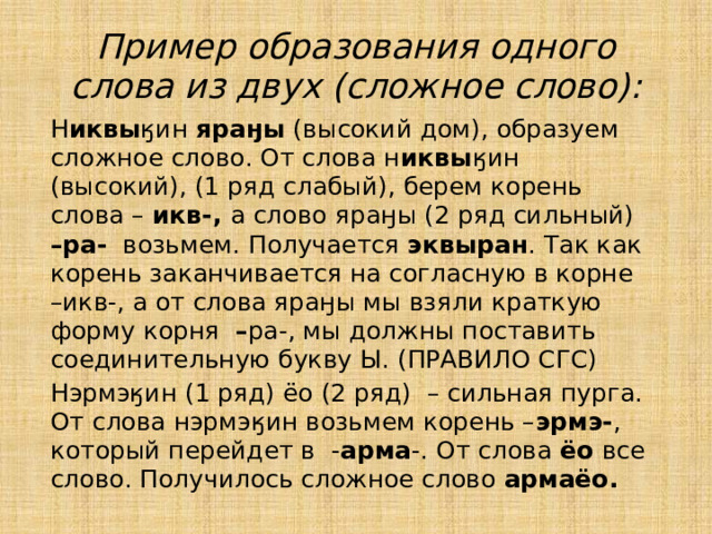 Пример образования одного слова из двух (сложное слово):  Н иквы ӄин яраӈы (высокий дом), образуем сложное слово. От слова н иквы ӄин (высокий), (1 ряд слабый), берем корень слова – икв-, а слово  яраӈы (2 ряд сильный) –ра- возьмем. Получается эквыран . Так как корень заканчивается на согласную в корне –икв-, а от слова яраӈы мы взяли краткую форму корня – ра-, мы должны поставить соединительную букву Ы. (ПРАВИЛО СГС)  Нэрмэӄин (1 ряд) ёо (2 ряд) – сильная пурга. От слова нэрмэӄин возьмем корень – эрмэ- , который перейдет в - арма -. От слова ёо все слово. Получилось сложное слово армаёо. 