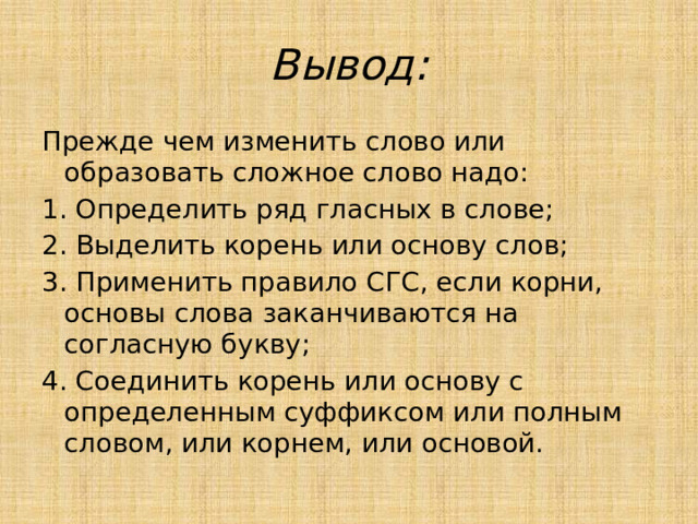 Вывод: Прежде чем изменить слово или образовать сложное слово надо: 1. Определить ряд гласных в слове; 2. Выделить корень или основу слов; 3. Применить правило СГС, если корни, основы слова заканчиваются на согласную букву; 4. Соединить корень или основу с определенным суффиксом или полным словом, или корнем, или основой. 