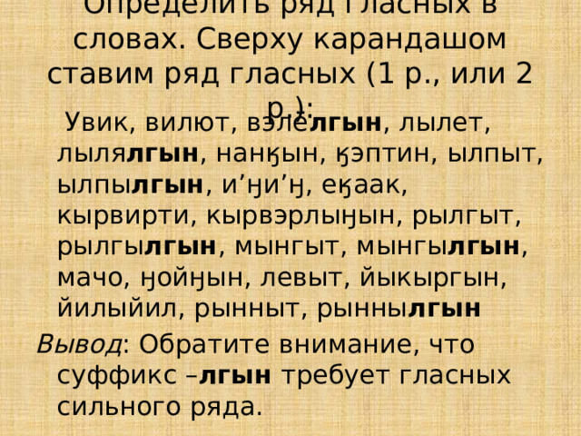 Определить ряд гласных в словах. Сверху карандашом ставим ряд гласных (1 р., или 2 р.):   Увик, вилют, вэлё лгын , лылет, лыля лгын , нанӄын, ӄэптин, ылпыт, ылпы лгын , и’ӈи’ӈ, еӄаак, кырвирти, кырвэрлыӈын, рылгыт, рылгы лгын , мынгыт, мынгы лгын , мачо, ӈойӈын, левыт, йыкыргын, йилыйил, рынныт, рынны лгын Вывод : Обратите внимание, что суффикс – лгын требует гласных сильного ряда. 