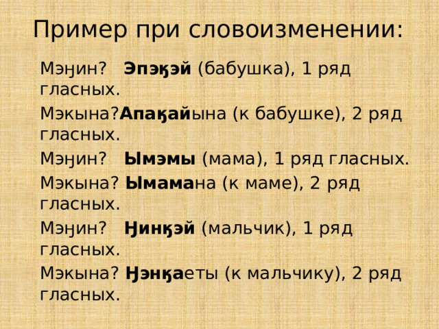 Пример при словоизменении:  Мэӈин? Эпэӄэй (бабушка), 1 ряд гласных.  Мэкына? Апаӄай ына (к бабушке), 2 ряд гласных.  Мэӈин? Ымэмы (мама), 1 ряд гласных.  Мэкына? Ымама на (к маме), 2 ряд гласных.  Мэӈин? Ӈинӄэй (мальчик), 1 ряд гласных.  Мэкына? Ӈэнӄа еты (к мальчику), 2 ряд гласных. 