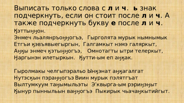 Выписать только слова с л и ч .   ь знак  подчеркнуть, если он стоит после л и ч .  А также подчеркнуть букву е после л и ч . Ӄэттыӈӈон. Энмеч льалянръоӈӈогъэ,   Гырголята мурык нымнымык Етгъи ӄэвъявыегыргын,   Галгамкыт нэмэ галяркыт, Аӈӄы энмеч ӄэтыӈӈогъэ,   Омнотагты ытри телеркыт, Ӈаргынэн илетыркын.   Ӄутти-ым еп аӈӄак. Гыролмакы челгыпэральо   Ынӄэнат аӈӄагалгат Нутэсӄын пэраӈӈогъэ   Виин мурык пэлятгъат Вылтумкуум таӈымыльэты  Э’квырга-ым рэриӈэӈыт Ӄынур пынныльын ваӈӈогъэ  Пыкирык чьачаӈкытийгыт. 